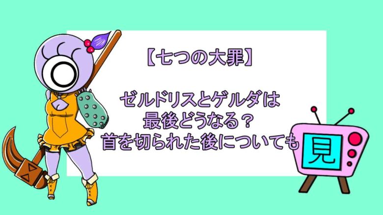 七つの大罪 ゼルドリスとゲルダは最後どうなる 首を切られた後についても おすすめアニメ 見る見るワールド